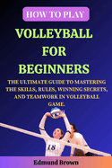 How to Play Volleyball for Beginners: The Ultimate Guide to Mastering the Skills, Rules, Winning Secrets, and Teamwork in Volleyball Game. Includes Volleyball history, Fitness Exercises, Nutrition