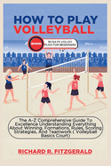 How to Play Volleyball: The A-Z Comprehensive Guide To Excellence Understanding Everything About Winning, Formations, Rules, Scoring Strategies, And Teamwork ( Volleyball Basics Court)