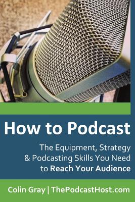 How to Podcast: The Equipment, Strategy & Podcasting Skills You Need to Reach Your Audience: The book to guide you from Novice Podcaster to Confident Broadcaster. - Gray, Colin