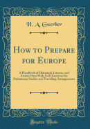 How to Prepare for Europe: A Handbook of Historical, Literary, and Artistic Data with Full Directions for Preliminary Studies and Travelling Arrangements (Classic Reprint)