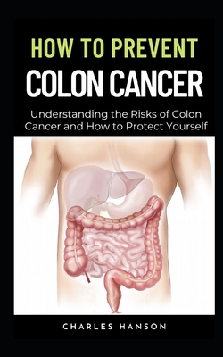 How To Prevent Colon Cancer: Understanding the Risks of Colon Cancer and How to Protect Yourself - Hanson, Charles
