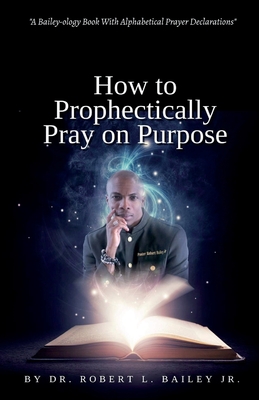 How to Prophetically Pray on Purpose: A Bailey-ology Book With Alphabetical Prayer Declarations - Henry, Cherylrese (Editor), and Bell, Adrienne E (Editor), and Bailey, Robert L, Dr., Jr.