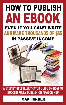 How to Publish an eBook Even If You Can't Write: And Make Thousands of Dollars in Passive Income: A Step-By-Step Illustrated Guide on How to Successfully Publish on Amazon Kdp - Parker, Max