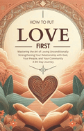 How to Put Love First Mastering the Art of Loving Unconditionally: Strengthening Your Relationship with God, Your People, and Your Community A 90-Day Journey