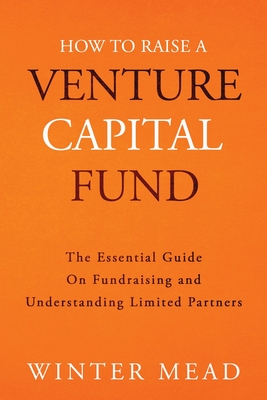 How To Raise A Venture Capital Fund: The Essential Guide on Fundraising and Understanding Limited Partners - Mead, Winter