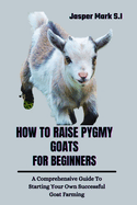 How to Raise Pygmy Goats for Beginners: A Comprehensive Guide To Starting Your Own Successful Goat Farming