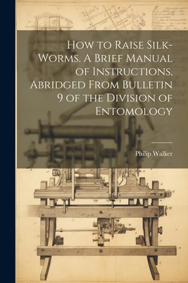 How to Raise Silk-worms. A Brief Manual of Instructions, Abridged From Bulletin 9 of the Division of Entomology - Walker, Philip