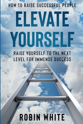 How To Raise Successful People: Elevate Yourself - Raise Yourself To The Next Level For Immense Success - White, Robin