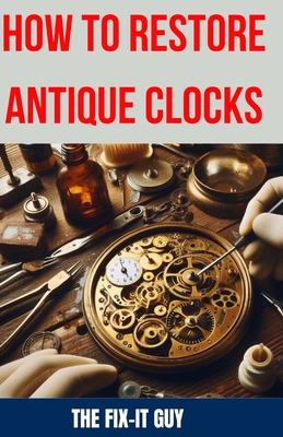 How to Restore Antique Clocks: The Ultimate Guide to Reviving Vintage Timepieces with Expert Tips, Techniques, and Secrets for Cleaning, Repairing, and Maintaining Antique Clocks - Guy, The Fix-It