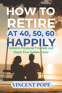 How to Retire at 40, 50, 60 Happily.: "Achieve Financial Freedom and Enjoy Your Golden Years"