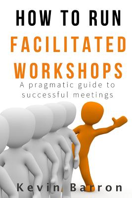 How To Run Facilitated Workshops: A Pragmatic Guide To Successful Meetings - Barron, Kevin