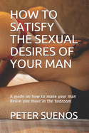 How to Satisfy the Sexual Desires of Your Man: A guide on how to make your man desire you more in the bedroom