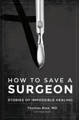 How to Save a Surgeon: Stories of Impossible Healing - Blee, MD Thomas, and Scott, Brian