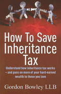 How to Save Inheritance Tax: Understand How Inheritance Tax Works - And Pass on More of Your Hard-Earned Wealth to Those You Love