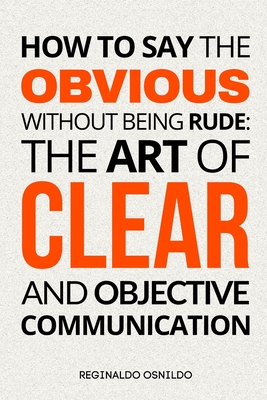 How to Say the Obvious Without Being Rude: The Art of Clear and Objective Communication - Osnildo, Reginaldo