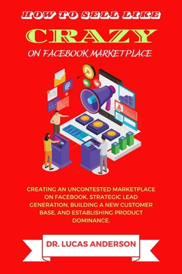 How to sell like crazy on Facebook Marketplace: Creating An Uncontested Marketplace on Facebook, Strategic Lead Generation, Building A New Customer Base, AND Establishing Product Dominance - Anderson, Lucas, Dr.