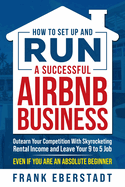 How to Set Up and Run a Successful Airbnb Business: Outearn Your Competition with Skyrocketing Rental Income and Leave Your 9 to 5 Job Even If You Are an Absolute Beginner