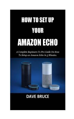 How to Setup Your Amazon Echo: A Complete Beginners to Pro Guide on How to Setup an Amazon Echo in 5 Minutes. - Bruce, Dave