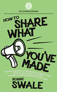 How to Share What You've Made: Practical inspiration to help you stop making excuses, beat your fears and get your book, business or creative project out into the world