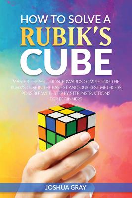 How To Solve A Rubik's Cube: Master The Solution Towards Completing The Rubik's Cube In The Easiest And Quickest Methods Possible With Step By Step Instructions For Beginners - Gray, Joshua