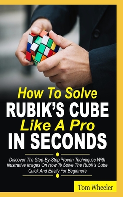 How To Solve Rubik's Cube Like A Pro In Seconds: Discover The Step By Step Proven Techniques with Illustrative Images on How to Solve the Rubiks Cube Quick and Easily for Beginners - Wheeler, Tom