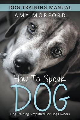 How to Speak Dog: Dog Training Simplified For Dog Owners - Morford, Amy