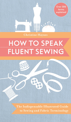 How to Speak Fluent Sewing: The Indispensable Illustrated Guide to Sewing and Fabric Terminology - Haynes, Christine