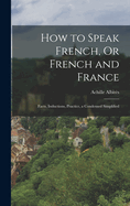 How to Speak French, Or French and France: Facts, Inductions, Practice, a Condensed Simplified
