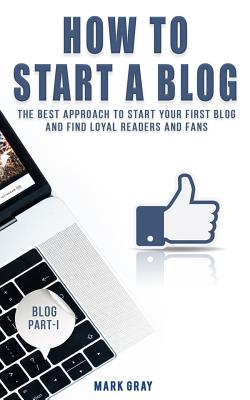 How To Start A Blog: The Best Approach to Start Your First Blog and Find Loyal Readers and Fans - Gray, Mark