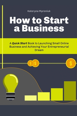 How to Start a Business: A Quick Start Book to Launching Small Online Business and Achieving Your Entrepreneurial Dream - Myroniuk, Kateryna