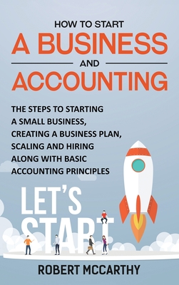 How to Start a Business and Accounting: The Steps to Starting a Small Business, Creating a Business Plan, Scaling and Hiring along with Basic Accounting Principles - McCarthy, Robert