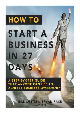 How To Start A Business In 27 Days: A Step-By-Step Guide That Anyone Can Use to Achieve Business Ownership - Pace, Bryan, and Curtis, Bill