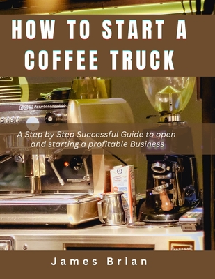 How To Start a Coffee Truck: A Step by Step Successful Guide to open and starting a profitable Business - Brian, James