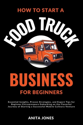 How To Start A Food Truck Business For Beginners: Essential Insights, Proven Strategies, and Expert Tips for Beginner Entrepreneurs Embarking on the Flavorful Journey of Starting a Successful Mobile Culinary Venture - Jones, Anita