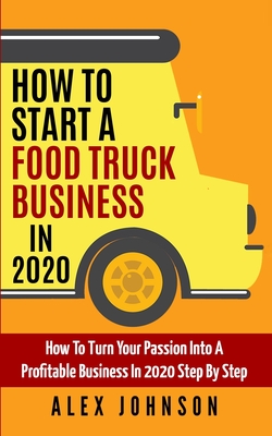 How To Start A Food Truck Business in 2020: How To Turn Your Passion Into A Profitable Business In 2020 Step By Step - Johnson, Alex