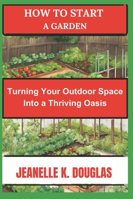 How to Start a Garden: Turning Your Outdoor Space into a Thriving Oasis - Douglas, Jeanelle K