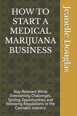 How to Start a Medical Marijuana Business: Stay Relevant While Overcoming Challenges, Seizing Opportunities and following Regulations in the Cannabis industry - Douglas, Jeanelle K