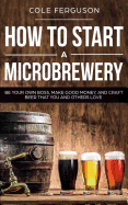 How to Start a Microbrewery: Be Your Own Boss, Make Good Money, and Craft Beer That You and Others Love