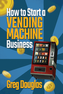 How to Start a Vending Machine Business: Make a Full-Time Income on Autopilot with This Step-By-Step Guide for Beginners & Create A Protable Side Hustle Saving Time and Budget