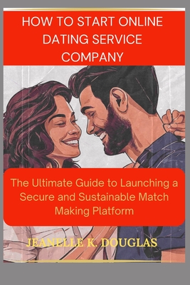 How to Start an Online Dating Service Business: The Ultimate Guide to Launching a Secure and Sustainable Match Making Platform - Douglas, Jeanelle K