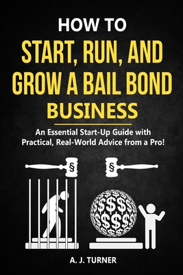 How to Start, Run, and Grow a Bail Bond Business: An Essential Start-Up Guide with Practical, Real-World Advice from a Pro! - Turner, A J