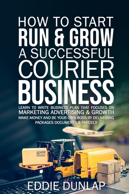 How to Start Run & Grow a Successful Courier Business: Make Money and Be Your Own Boss by Delivering Packages, Documents & Parcels Write Business Plan That Focuses on Marketing, Advertising & Growth - Dunlap, Eddie
