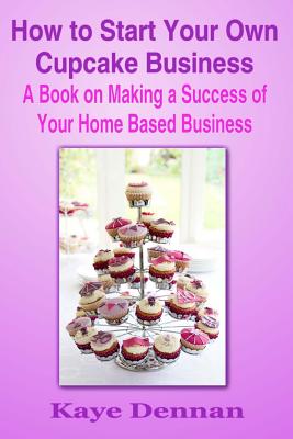 How to Start Your Own Cupcake Business: A Book on Making a Success of Your Home Based Business - Dennan, Kaye