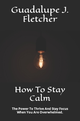 How To Stay Calm: The Power To Thrive And Stay Focus When You Are Overwhelmed. - J Fletcher, Guadalupe