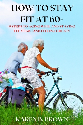 How to stay fit at 60+: 9 Steps to Aging Well and staying fit at 60+ (and Feeling Great!) - Brown, Karen B
