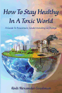 How To Stay Healthy In A Toxic World: A Guide To Awareness, Understanding and Change