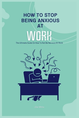 How To Stop Being Anxious At Work: The Ultimate Guide On How To Not Be Nervous At Work - White, Lilian