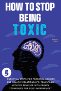 How to Stop Being Toxic: 5 Essential Steps for Personal Growth and Healthy Relationships: Transform Negative Behavior with Proven Techniques for Self-Improvement