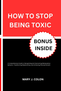 How to Stop Being Toxic: A Comprehensive Guide to Recognizing and Overcoming Manipulative Behavior, Transforming Relationships, and Achieving Personal Growth