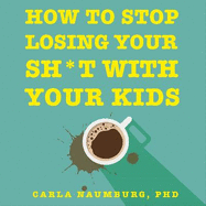 How to Stop Losing Your Sh*t with Your Kids: Effective strategies for stressed out parents